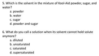 5. Which is the solvent in the mixture of Kool-Aid powder, sugar, and
water?
a. powder
b. water
c. sugar
d. powder and sug...