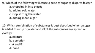 9. Which of the following will cause a cube of sugar to dissolve faster?
a. chopping in into pieces
b. adding cold water
c...