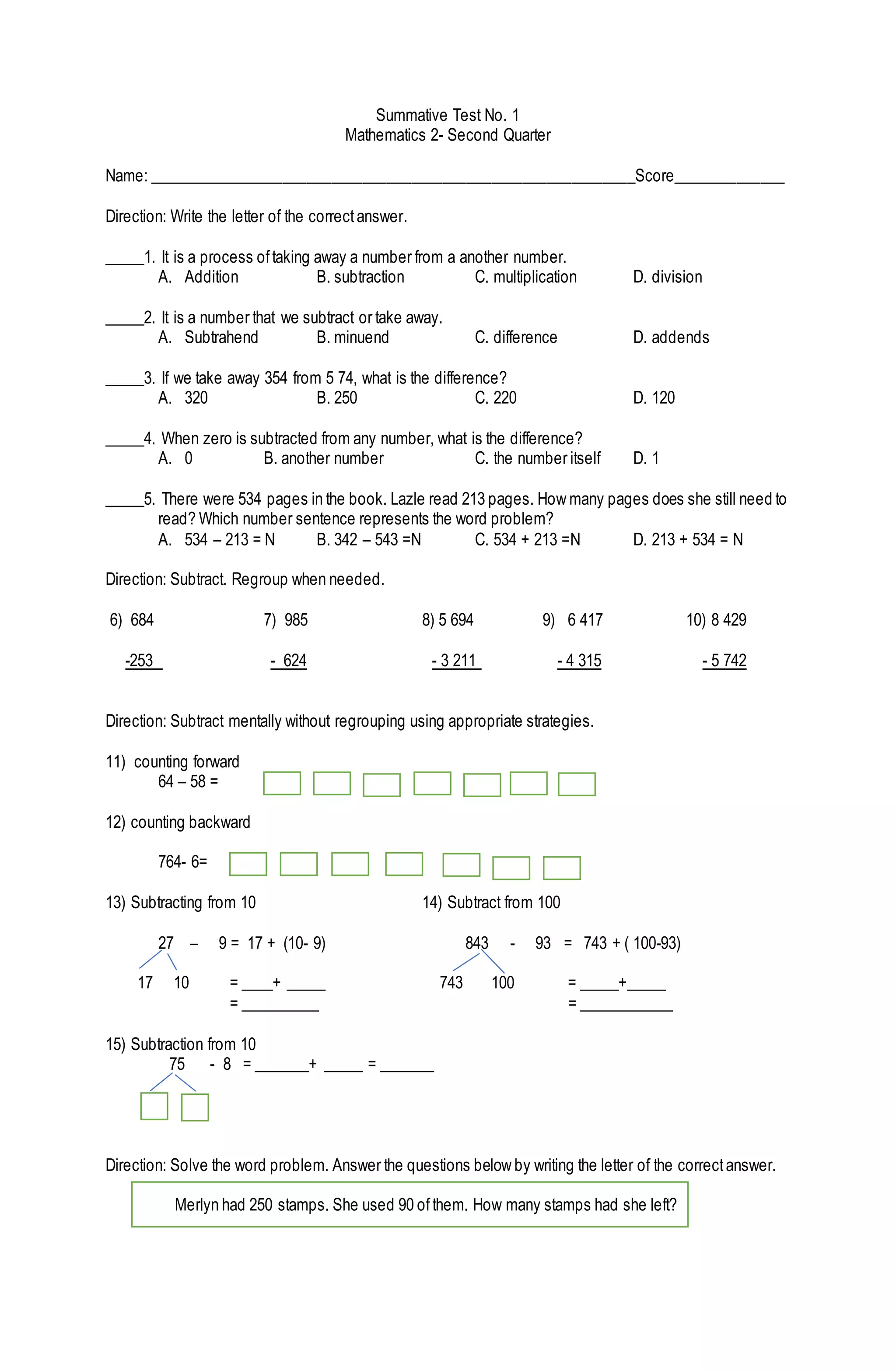 Summative Test No. 1
Mathematics 2- Second Quarter
Name: _____________________________________________________________Score______________
Direction: Write the letter of the correctanswer.
_____1. It is a process oftaking away a number from a another number.
A. Addition B. subtraction C. multiplication D. division
_____2. It is a number that we subtract or take away.
A. Subtrahend B. minuend C. difference D. addends
_____3. If we take away 354 from 5 74, what is the difference?
A. 320 B. 250 C. 220 D. 120
_____4. When zero is subtracted from any number, what is the difference?
A. 0 B. another number C. the number itself D. 1
_____5. There were 534 pages in the book. Lazle read 213 pages. How many pages does she still need to
read? Which number sentence represents the word problem?
A. 534 – 213 = N B. 342 – 543 =N C. 534 + 213 =N D. 213 + 534 = N
Direction: Subtract. Regroup when needed.
6) 684 7) 985 8) 5 694 9) 6 417 10) 8 429
-253 - 624 - 3 211 - 4 315 - 5 742
Direction: Subtract mentally without regrouping using appropriate strategies.
11) counting forward
64 – 58 =
12) counting backward
764- 6=
13) Subtracting from 10 14) Subtract from 100
27 – 9 = 17 + (10- 9) 843 - 93 = 743 + ( 100-93)
17 10 = ____+ _____ 743 100 = _____+_____
= __________ = ____________
15) Subtraction from 10
75 - 8 = _______+ _____ = _______
Direction: Solve the word problem. Answer the questions below by writing the letter of the correctanswer.
Merlyn had 250 stamps. She used 90 ofthem. How many stamps had she left?
 