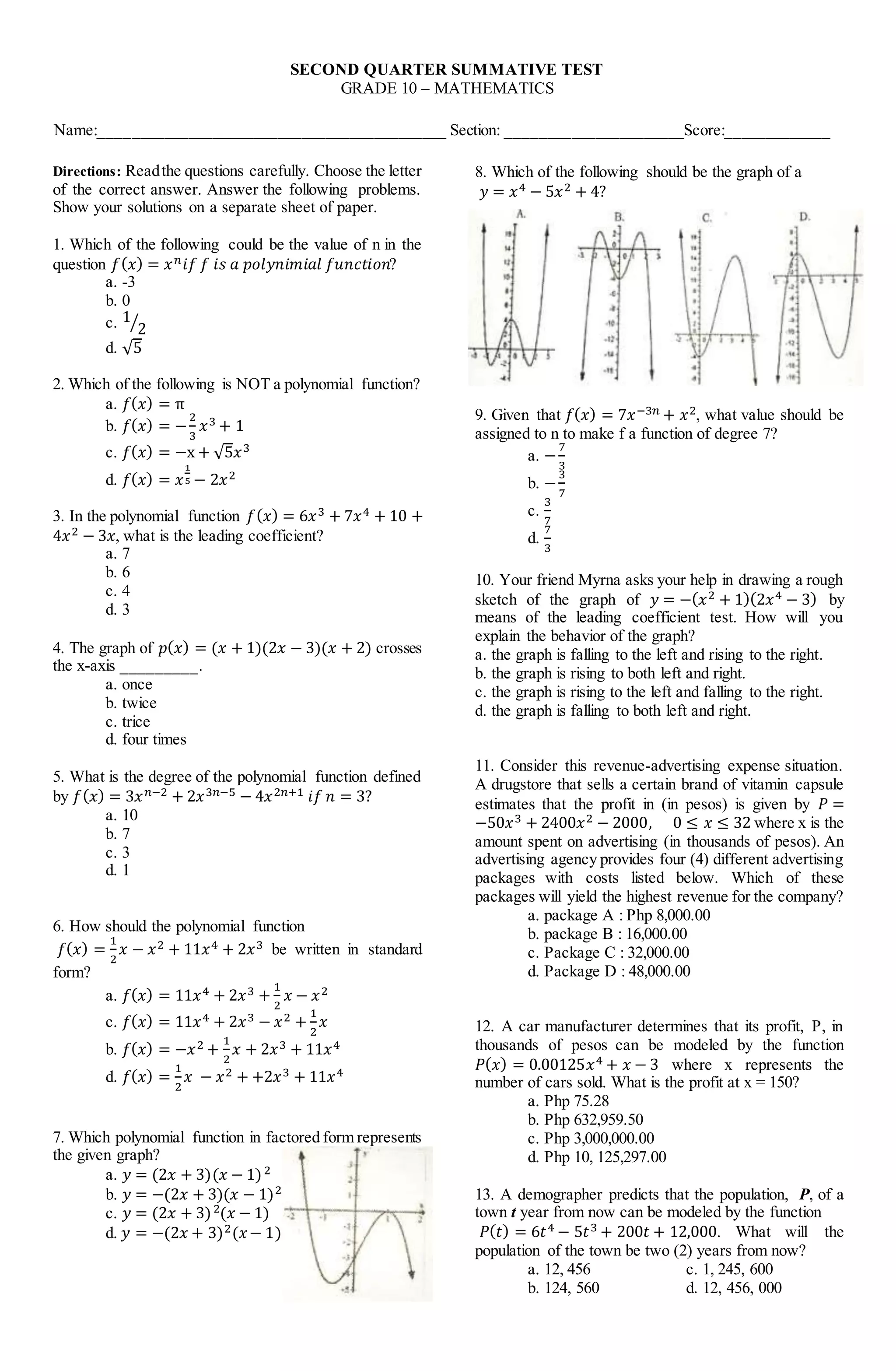 SECOND QUARTER SUMMATIVE TEST
GRADE 10 – MATHEMATICS
Name:___________________________________________ Section: ______________________Score:_____________
Directions: Readthe questions carefully. Choose the letter
of the correct answer. Answer the following problems.
Show your solutions on a separate sheet of paper.
1. Which of the following could be the value of n in the
question 𝑓(𝑥) = 𝑥𝑛𝑖𝑓 𝑓 𝑖𝑠 𝑎 𝑝𝑜𝑙𝑦𝑛𝑖𝑚𝑖𝑎𝑙 𝑓𝑢𝑛𝑐𝑡𝑖𝑜𝑛?
a. -3
b. 0
c. 1
2
⁄
d. √5
2. Which of the following is NOT a polynomial function?
a. 𝑓(𝑥) = π
b. 𝑓(𝑥) = −
2
3
𝑥3 + 1
c. 𝑓(𝑥) = −x + √5𝑥3
d. 𝑓(𝑥) = 𝑥
1
5 − 2𝑥2
3. In the polynomial function 𝑓(𝑥) = 6𝑥3 + 7𝑥4 + 10 +
4𝑥2 − 3𝑥, what is the leading coefficient?
a. 7
b. 6
c. 4
d. 3
4. The graph of 𝑝(𝑥) = (𝑥 + 1)(2𝑥 − 3)(𝑥 + 2) crosses
the x-axis _________.
a. once
b. twice
c. trice
d. four times
5. What is the degree of the polynomial function defined
by 𝑓(𝑥) = 3𝑥𝑛−2 + 2𝑥3𝑛−5 − 4𝑥2𝑛+1 𝑖𝑓 𝑛 = 3?
a. 10
b. 7
c. 3
d. 1
6. How should the polynomial function
𝑓(𝑥) =
1
2
𝑥 − 𝑥2 + 11𝑥4 + 2𝑥3 be written in standard
form?
a. 𝑓(𝑥) = 11𝑥4 + 2𝑥3 +
1
2
𝑥 − 𝑥2
c. 𝑓(𝑥) = 11𝑥4 + 2𝑥3 − 𝑥2 +
1
2
𝑥
b. 𝑓(𝑥) = −𝑥2 +
1
2
𝑥 + 2𝑥3 + 11𝑥4
d. 𝑓(𝑥) =
1
2
𝑥 − 𝑥2 + +2𝑥3 + 11𝑥4
7. Which polynomial function in factored form represents
the given graph?
a. 𝑦 = (2𝑥 + 3)(𝑥 − 1)2
b. 𝑦 = −(2𝑥 + 3)(𝑥 − 1)2
c. 𝑦 = (2𝑥 + 3)2(𝑥 − 1)
d. 𝑦 = −(2𝑥 + 3)2(𝑥− 1)
8. Which of the following should be the graph of a
𝑦 = 𝑥4 − 5𝑥2 + 4?
9. Given that 𝑓(𝑥) = 7𝑥−3𝑛 + 𝑥2, what value should be
assigned to n to make f a function of degree 7?
a. −
7
3
b. −
3
7
c.
3
7
d.
7
3
10. Your friend Myrna asks your help in drawing a rough
sketch of the graph of 𝑦 = −(𝑥2 + 1)(2𝑥4 − 3) by
means of the leading coefficient test. How will you
explain the behavior of the graph?
a. the graph is falling to the left and rising to the right.
b. the graph is rising to both left and right.
c. the graph is rising to the left and falling to the right.
d. the graph is falling to both left and right.
11. Consider this revenue-advertising expense situation.
A drugstore that sells a certain brand of vitamin capsule
estimates that the profit in (in pesos) is given by 𝑃 =
−50𝑥3 + 2400𝑥2 − 2000, 0 ≤ 𝑥 ≤ 32 where x is the
amount spent on advertising (in thousands of pesos). An
advertising agency provides four (4) different advertising
packages with costs listed below. Which of these
packages will yield the highest revenue for the company?
a. package A : Php 8,000.00
b. package B : 16,000.00
c. Package C : 32,000.00
d. Package D : 48,000.00
12. A car manufacturer determines that its profit, P, in
thousands of pesos can be modeled by the function
𝑃(𝑥) = 0.00125𝑥4 + 𝑥 − 3 where x represents the
number of cars sold. What is the profit at x = 150?
a. Php 75.28
b. Php 632,959.50
c. Php 3,000,000.00
d. Php 10, 125,297.00
13. A demographer predicts that the population, P, of a
town t year from now can be modeled by the function
𝑃(𝑡) = 6𝑡4 − 5𝑡3 + 200𝑡 + 12,000. What will the
population of the town be two (2) years from now?
a. 12, 456 c. 1, 245, 600
b. 124, 560 d. 12, 456, 000
 