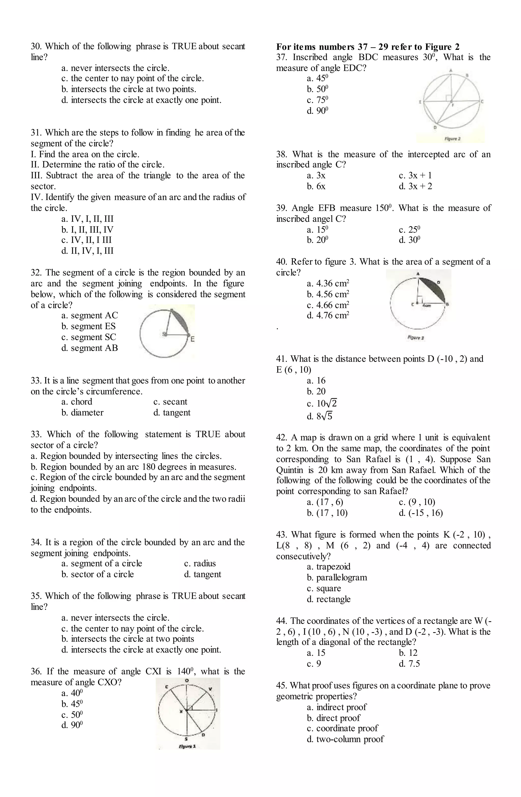 30. Which of the following phrase is TRUE about secant
line?
a. never intersects the circle.
c. the center to nay point of the circle.
b. intersects the circle at two points.
d. intersects the circle at exactly one point.
31. Which are the steps to follow in finding he area of the
segment of the circle?
I. Find the area on the circle.
II. Determine the ratio of the circle.
III. Subtract the area of the triangle to the area of the
sector.
IV. Identify the given measure of an arc and the radius of
the circle.
a. IV, I, II, III
b. I, II, III, IV
c. IV, II, I III
d. II, IV, I, III
32. The segment of a circle is the region bounded by an
arc and the segment joining endpoints. In the figure
below, which of the following is considered the segment
of a circle?
a. segment AC
b. segment ES
c. segment SC
d. segment AB
33. It is a line segment that goes from one point to another
on the circle’s circumference.
a. chord c. secant
b. diameter d. tangent
33. Which of the following statement is TRUE about
sector of a circle?
a. Region bounded by intersecting lines the circles.
b. Region bounded by an arc 180 degrees in measures.
c. Region of the circle bounded by an arc and the segment
joining endpoints.
d. Region bounded by an arc of the circle and the two radii
to the endpoints.
34. It is a region of the circle bounded by an arc and the
segment joining endpoints.
a. segment of a circle c. radius
b. sector of a circle d. tangent
35. Which of the following phrase is TRUE about secant
line?
a. never intersects the circle.
c. the center to nay point of the circle.
b. intersects the circle at two points
d. intersects the circle at exactly one point.
36. If the measure of angle CXI is 1400
, what is the
measure of angle CXO?
a. 400
b. 450
c. 500
d. 900
For items numbers 37 – 29 refer to Figure 2
37. Inscribed angle BDC measures 300
, What is the
measure of angle EDC?
a. 450
b. 500
c. 750
d. 900
38. What is the measure of the intercepted arc of an
inscribed angle C?
a. 3x c. 3x + 1
b. 6x d. 3x + 2
39. Angle EFB measure 1500
. What is the measure of
inscribed angel C?
a. 150
c. 250
b. 200
d. 300
40. Refer to figure 3. What is the area of a segment of a
circle?
a. 4.36 cm2
b. 4.56 cm2
c. 4.66 cm2
d. 4.76 cm2
.
41. What is the distance between points D (-10 , 2) and
E (6 , 10)
a. 16
b. 20
c. 10√2
d. 8√5
42. A map is drawn on a grid where 1 unit is equivalent
to 2 km. On the same map, the coordinates of the point
corresponding to San Rafael is (1 , 4). Suppose San
Quintin is 20 km away from San Rafael. Which of the
following of the following could be the coordinates of the
point corresponding to san Rafael?
a. (17 , 6) c. (9 , 10)
b. (17 , 10) d. (-15 , 16)
43. What figure is formed when the points K (-2 , 10) ,
L(8 , 8) , M (6 , 2) and (-4 , 4) are connected
consecutively?
a. trapezoid
b. parallelogram
c. square
d. rectangle
44. The coordinates of the vertices of a rectangle are W (-
2 , 6) , I (10 , 6) , N (10 , -3) , and D (-2 , -3). What is the
length of a diagonal of the rectangle?
a. 15 b. 12
c. 9 d. 7.5
45. What proof uses figures on a coordinate plane to prove
geometric properties?
a. indirect proof
b. direct proof
c. coordinate proof
d. two-column proof
 