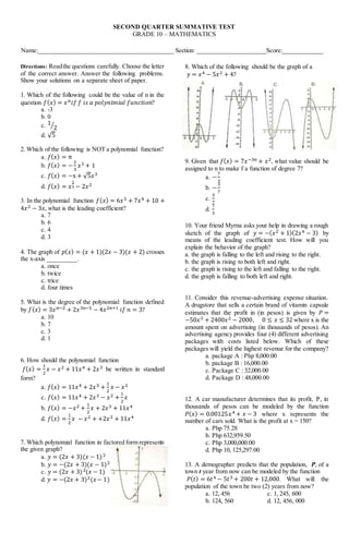 SECOND QUARTER SUMMATIVE TEST
GRADE 10 – MATHEMATICS
Name:___________________________________________ Section: ______________________Score:_____________
Directions: Readthe questions carefully. Choose the letter
of the correct answer. Answer the following problems.
Show your solutions on a separate sheet of paper.
1. Which of the following could be the value of n in the
question 𝑓(𝑥) = 𝑥𝑛𝑖𝑓 𝑓 𝑖𝑠 𝑎 𝑝𝑜𝑙𝑦𝑛𝑖𝑚𝑖𝑎𝑙 𝑓𝑢𝑛𝑐𝑡𝑖𝑜𝑛?
a. -3
b. 0
c. 1
2
⁄
d. √5
2. Which of the following is NOT a polynomial function?
a. 𝑓(𝑥) = π
b. 𝑓(𝑥) = −
2
3
𝑥3 + 1
c. 𝑓(𝑥) = −x + √5𝑥3
d. 𝑓(𝑥) = 𝑥
1
5 − 2𝑥2
3. In the polynomial function 𝑓(𝑥) = 6𝑥3 + 7𝑥4 + 10 +
4𝑥2 − 3𝑥, what is the leading coefficient?
a. 7
b. 6
c. 4
d. 3
4. The graph of 𝑝(𝑥) = (𝑥 + 1)(2𝑥 − 3)(𝑥 + 2) crosses
the x-axis _________.
a. once
b. twice
c. trice
d. four times
5. What is the degree of the polynomial function defined
by 𝑓(𝑥) = 3𝑥𝑛−2 + 2𝑥3𝑛−5 − 4𝑥2𝑛+1 𝑖𝑓 𝑛 = 3?
a. 10
b. 7
c. 3
d. 1
6. How should the polynomial function
𝑓(𝑥) =
1
2
𝑥 − 𝑥2 + 11𝑥4 + 2𝑥3 be written in standard
form?
a. 𝑓(𝑥) = 11𝑥4 + 2𝑥3 +
1
2
𝑥 − 𝑥2
c. 𝑓(𝑥) = 11𝑥4 + 2𝑥3 − 𝑥2 +
1
2
𝑥
b. 𝑓(𝑥) = −𝑥2 +
1
2
𝑥 + 2𝑥3 + 11𝑥4
d. 𝑓(𝑥) =
1
2
𝑥 − 𝑥2 + +2𝑥3 + 11𝑥4
7. Which polynomial function in factored form represents
the given graph?
a. 𝑦 = (2𝑥 + 3)(𝑥 − 1)2
b. 𝑦 = −(2𝑥 + 3)(𝑥 − 1)2
c. 𝑦 = (2𝑥 + 3)2(𝑥 − 1)
d. 𝑦 = −(2𝑥 + 3)2(𝑥− 1)
8. Which of the following should be the graph of a
𝑦 = 𝑥4 − 5𝑥2 + 4?
9. Given that 𝑓(𝑥) = 7𝑥−3𝑛 + 𝑥2, what value should be
assigned to n to make f a function of degree 7?
a. −
7
3
b. −
3
7
c.
3
7
d.
7
3
10. Your friend Myrna asks your help in drawing a rough
sketch of the graph of 𝑦 = −(𝑥2 + 1)(2𝑥4 − 3) by
means of the leading coefficient test. How will you
explain the behavior of the graph?
a. the graph is falling to the left and rising to the right.
b. the graph is rising to both left and right.
c. the graph is rising to the left and falling to the right.
d. the graph is falling to both left and right.
11. Consider this revenue-advertising expense situation.
A drugstore that sells a certain brand of vitamin capsule
estimates that the profit in (in pesos) is given by 𝑃 =
−50𝑥3 + 2400𝑥2 − 2000, 0 ≤ 𝑥 ≤ 32 where x is the
amount spent on advertising (in thousands of pesos). An
advertising agency provides four (4) different advertising
packages with costs listed below. Which of these
packages will yield the highest revenue for the company?
a. package A : Php 8,000.00
b. package B : 16,000.00
c. Package C : 32,000.00
d. Package D : 48,000.00
12. A car manufacturer determines that its profit, P, in
thousands of pesos can be modeled by the function
𝑃(𝑥) = 0.00125𝑥4 + 𝑥 − 3 where x represents the
number of cars sold. What is the profit at x = 150?
a. Php 75.28
b. Php 632,959.50
c. Php 3,000,000.00
d. Php 10, 125,297.00
13. A demographer predicts that the population, P, of a
town t year from now can be modeled by the function
𝑃(𝑡) = 6𝑡4 − 5𝑡3 + 200𝑡 + 12,000. What will the
population of the town be two (2) years from now?
a. 12, 456 c. 1, 245, 600
b. 124, 560 d. 12, 456, 000
 