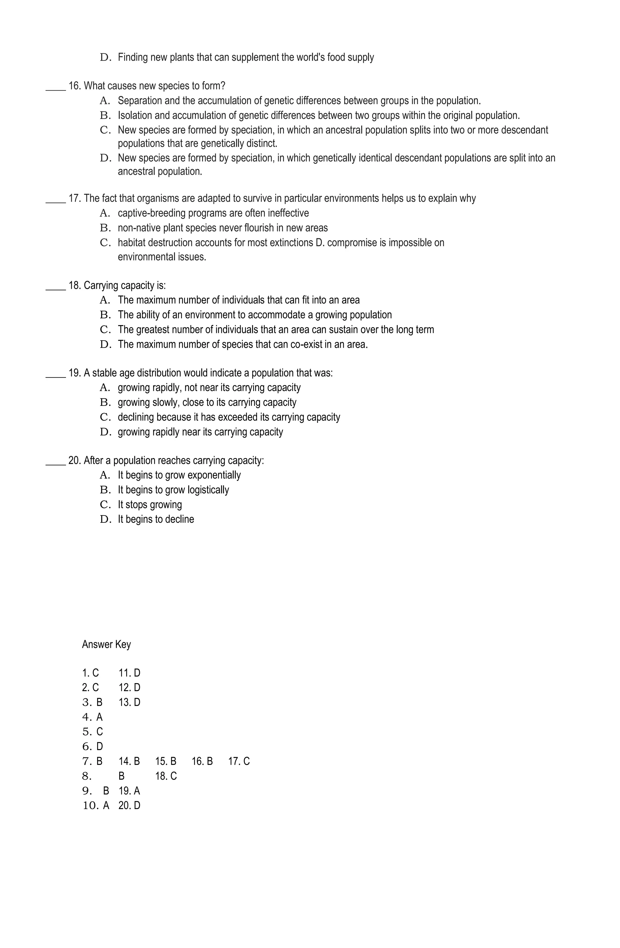 D. Finding new plants that can supplement the world's food supply
____ 16. What causes new species to form?
A. Separation and the accumulation of genetic differences between groups in the population.
B. Isolation and accumulation of genetic differences between two groups within the original population.
C. New species are formed by speciation, in which an ancestral population splits into two or more descendant
populations that are genetically distinct.
D. New species are formed by speciation, in which genetically identical descendant populations are split into an
ancestral population.
____ 17. The fact that organisms are adapted to survive in particular environments helps us to explain why
A. captive-breeding programs are often ineffective
B. non-native plant species never flourish in new areas
C. habitat destruction accounts for most extinctions D. compromise is impossible on
environmental issues.
____ 18. Carrying capacity is:
A. The maximum number of individuals that can fit into an area
B. The ability of an environment to accommodate a growing population
C. The greatest number of individuals that an area can sustain over the long term
D. The maximum number of species that can co-exist in an area.
____ 19. A stable age distribution would indicate a population that was:
A. growing rapidly, not near its carrying capacity
B. growing slowly, close to its carrying capacity
C. declining because it has exceeded its carrying capacity
D. growing rapidly near its carrying capacity
____ 20. After a population reaches carrying capacity:
A. It begins to grow exponentially
B. It begins to grow logistically
C. It stops growing
D. It begins to decline
Answer Key
1. C 11. D
2. C 12. D
3. B 13. D
4. A
5. C
6. D
7. B 14. B 15. B 16. B 17. C
8. B 18. C
9. B 19. A
10. A 20. D
 