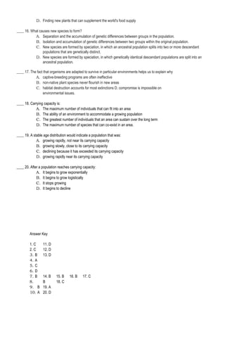 D. Finding new plants that can supplement the world's food supply
____ 16. What causes new species to form?
A. Separation and the accumulation of genetic differences between groups in the population.
B. Isolation and accumulation of genetic differences between two groups within the original population.
C. New species are formed by speciation, in which an ancestral population splits into two or more descendant
populations that are genetically distinct.
D. New species are formed by speciation, in which genetically identical descendant populations are split into an
ancestral population.
____ 17. The fact that organisms are adapted to survive in particular environments helps us to explain why
A. captive-breeding programs are often ineffective
B. non-native plant species never flourish in new areas
C. habitat destruction accounts for most extinctions D. compromise is impossible on
environmental issues.
____ 18. Carrying capacity is:
A. The maximum number of individuals that can fit into an area
B. The ability of an environment to accommodate a growing population
C. The greatest number of individuals that an area can sustain over the long term
D. The maximum number of species that can co-exist in an area.
____ 19. A stable age distribution would indicate a population that was:
A. growing rapidly, not near its carrying capacity
B. growing slowly, close to its carrying capacity
C. declining because it has exceeded its carrying capacity
D. growing rapidly near its carrying capacity
____ 20. After a population reaches carrying capacity:
A. It begins to grow exponentially
B. It begins to grow logistically
C. It stops growing
D. It begins to decline
Answer Key
1. C 11. D
2. C 12. D
3. B 13. D
4. A
5. C
6. D
7. B 14. B 15. B 16. B 17. C
8. B 18. C
9. B 19. A
10. A 20. D
 
