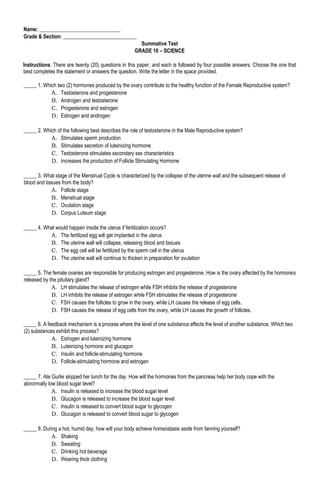 Name: _______________________________
Grade & Section: ____________________________
Summative Test
GRADE 10 – SCIENCE
Instructions. There are twenty (20) questions in this paper, and each is followed by four possible answers. Choose the one that
best completes the statement or answers the question. Write the letter in the space provided.
_____ 1. Which two (2) hormones produced by the ovary contribute to the healthy function of the Female Reproductive system?
A. Testosterone and progesterone
B. Androgen and testosterone
C. Progesterone and estrogen
D. Estrogen and androgen
_____ 2. Which of the following best describes the role of testosterone in the Male Reproductive system?
A. Stimulates sperm production
B. Stimulates secretion of luteinizing hormone
C. Testosterone stimulates secondary sex characteristics
D. Increases the production of Follicle Stimulating Hormone
_____ 3. What stage of the Menstrual Cycle is characterized by the collapse of the uterine wall and the subsequent release of
blood and tissues from the body?
A. Follicle stage
B. Menstrual stage
C. Ovulation stage
D. Corpus Luteum stage
_____ 4. What would happen inside the uterus if fertilization occurs?
A. The fertilized egg will get implanted in the uterus
B. The uterine wall will collapse, releasing blood and tissues
C. The egg cell will be fertilized by the sperm cell in the uterus
D. The uterine wall will continue to thicken in preparation for ovulation
_____ 5. The female ovaries are responsible for producing estrogen and progesterone. How is the ovary affected by the hormones
released by the pituitary gland?
A. LH stimulates the release of estrogen while FSH inhibits the release of progesterone
B. LH inhibits the release of estrogen while FSH stimulates the release of progesterone
C. FSH causes the follicles to grow in the ovary, while LH causes the release of egg cells.
D. FSH causes the release of egg cells from the ovary, while LH causes the growth of follicles.
_____ 6. A feedback mechanism is a process where the level of one substance affects the level of another substance. Which two
(2) substances exhibit this process?
A. Estrogen and luteinizing hormone
B. Luteinizing hormone and glucagon
C. Insulin and follicle-stimulating hormone
D. Follicle-stimulating hormone and estrogen
_____ 7. Ate Gurlie skipped her lunch for the day. How will the hormones from the pancreas help her body cope with the
abnormally low blood sugar level?
A. Insulin is released to increase the blood sugar level
B. Glucagon is released to increase the blood sugar level
C. Insulin is released to convert blood sugar to glycogen
D. Glucagon is released to convert blood sugar to glycogen
_____ 8. During a hot, humid day, how will your body achieve homeostasis aside from fanning yourself?
A. Shaking
B. Sweating
C. Drinking hot beverage
D. Wearing thick clothing
 