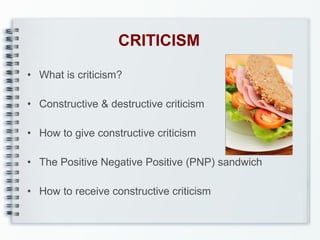 CRITICISM
• What is criticism?
• Constructive & destructive criticism
• How to give constructive criticism
• The Positive Negative Positive (PNP) sandwich
• How to receive constructive criticism

 