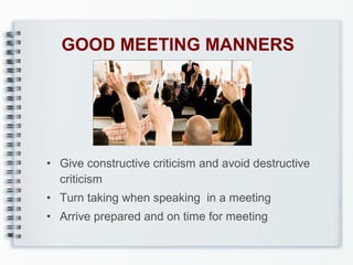 GOOD MEETING MANNERS

• Give constructive criticism and avoid destructive
criticism
• Turn taking when speaking in a meeting
• Arrive prepared and on time for meeting

 