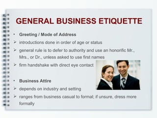 GENERAL BUSINESS ETIQUETTE
•

Greeting / Mode of Address

 introductions done in order of age or status
 general rule is to defer to authority and use an honorific Mr.,
Mrs., or Dr., unless asked to use first names
 firm handshake with direct eye contact
•

Business Attire

 depends on industry and setting
 ranges from business casual to formal; if unsure, dress more
formally

 