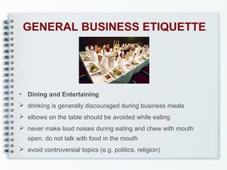 GENERAL BUSINESS ETIQUETTE

•

Dining and Entertaining

 drinking is generally discouraged during business meals
 elbows on the table should be avoided while eating
 never make loud noises during eating and chew with mouth
open; do not talk with food in the mouth
 avoid controversial topics (e.g. politics, religion)

 