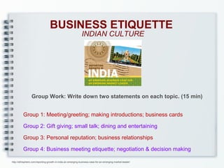 BUSINESS ETIQUETTE
INDIAN CULTURE

Group Work: Write down two statements on each topic. (15 min)
Group 1: Meeting/greeting; making introductions; business cards
Group 2: Gift giving; small talk; dining and entertaining
Group 3: Personal reputation; business relationships
Group 4: Business meeting etiquette; negotiation & decision making
http://ethisphere.com/reporting-growth-in-india-an-emerging-business-case-for-an-emerging-market-leader/

 