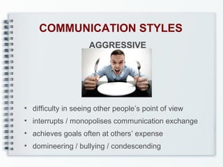 COMMUNICATION STYLES
AGGRESSIVE

• difficulty in seeing other people’s point of view
• interrupts / monopolises communication exchange
• achieves goals often at others’ expense
• domineering / bullying / condescending

 