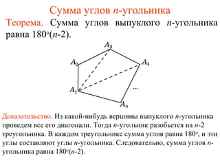 Сумма углов n-угольника
Теорема. Сумма углов выпуклого n-угольника
равна 180o
(n-2).
Доказательство. Из какой-нибудь вершины выпуклого n-угольника
проведем все его диагонали. Тогда n-угольник разобьется на n-2
треугольника. В каждом треугольнике сумма углов равна 180о
, и эти
углы составляют углы n-угольника. Следовательно, сумма углов n-
угольника равна 180о
(n-2).
 