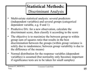 Statistical Methods:  Discriminant Analysis Multivariate statistical analysis: several predictors (independent variables) and several groups (categorical dependent variable, e.g. 0 and 1) Predictive DA: for a new observation, calculate the discriminant score, then classify it according to the score The objective is to maximize the between group to within group sum of squares ratio that results in the best discrimination between the groups (within group variance is solely due to randomness; between group variability is due to the difference of the means) Normal distribution for the response variables (dependent variables) is assumed (but normality only becomes important if significance tests are to be taken for small samples) 