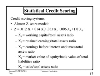 Statistical Credit Scoring Credit scoring systems: Altman Z-score model: Z = .012 X 1 +.014 X 2 +.033   X 3  +.006   X 4  +1.0 X 5 X 1  = working capital/total assets ratio X 2  = retained earnings/total assets ratio X 3  = earnings before interest and taxes/total assets ratio X 4  = market value of equity/book value of total liabilities ratio X 5  = sales/total assets ratio 