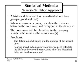 Statistical Methods: Nearest-Neighbor Approach A historical database has been divided into two groups (good and bad) When a consumer comes, calculate the distance between the consumer and everyone in the database The consumer will be classified in the category which is the same as the nearest one(s) Problems: The definition of distance and the number of the nearest ones Scoring speed: when a new x comes, we need calculate the distance between the new x and all of the historical data; too much calculation! 