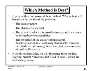 Which Method is Best? In general there is no overall best method. What is best will depend on the details of the problem: The data structure The characteristics used  The extent to which it is possible to separate the classes by using those characteristics The objective of the classification (overall misclassification rate, cost-weighted misclassification rate, bad risk rate among those accepted, some measure of profitability, etc.)  In the following slides, we will introduce three models, Logistic, Neural Networks, and SVM in detail, which are used widely today 
