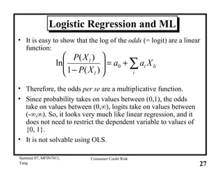 Logistic Regression and ML It is easy to show that the log of the  odds  (= logit) are a linear function: Therefore, the odds  per se  are a multiplicative function.  Since probability takes on values between (0,1), the odds take on values between (0,∞), logits take on values between (-∞,∞). So, it looks very much like linear regression, and it does not need to restrict the dependent variable to values of {0, 1}.  It is not solvable using OLS. 