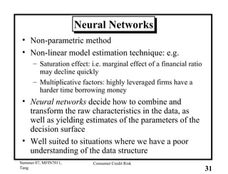 Neural Networks Non-parametric method Non-linear model estimation technique: e.g. Saturation effect: i.e. marginal effect of a financial ratio may decline quickly Multiplicative factors: highly leveraged firms have a harder time borrowing money Neural networks  decide how to combine and transform the raw characteristics in the data, as well as yielding estimates of the parameters of the decision surface Well suited to situations where we have a poor understanding of the data structure 