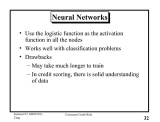 Neural Networks Use the logistic function as the activation function in all the nodes Works well with classification problems Drawbacks May take much longer to train In credit scoring, there is solid understanding of data 