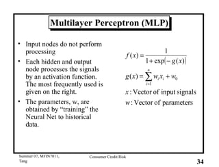 Multilayer Perceptron (MLP) Input nodes do not perform processing Each hidden and output node processes the signals by an activation function. The most frequently used is given on the right. The parameters, w, are obtained by “training” the Neural Net to historical data. 