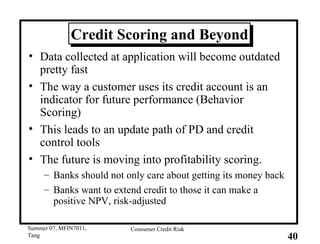 Credit Scoring and Beyond Data collected at application will become outdated pretty fast The way a customer uses its credit account is an indicator for future performance (Behavior Scoring) This leads to an update path of PD and credit control tools The future is moving into profitability scoring. Banks should not only care about getting its money back Banks want to extend credit to those it can make a positive NPV, risk-adjusted 