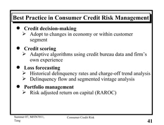 Best Practice in Consumer Credit Risk Management Credit decision-making Adopt to changes in economy or within customer segment Credit scoring Adaptive algorithms using credit bureau data and firm’s own experience  Loss forecasting Historical delinquency rates and charge-off trend analysis Delinquency flow and segmented vintage analysis Portfolio management Risk adjusted return on capital (RAROC) 