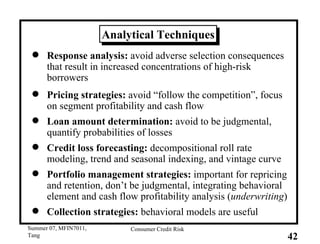 Analytical Techniques Response analysis:  avoid adverse selection consequences that result in increased concentrations of high-risk borrowers Pricing strategies:  avoid “follow the competition”, focus on segment profitability and cash flow Loan amount determination:  avoid to be judgmental, quantify probabilities of losses Credit loss forecasting:  decompositional roll rate modeling, trend and seasonal indexing, and vintage curve Portfolio management strategies:  important for repricing and retention, don’t be judgmental, integrating behavioral element and cash flow profitability analysis ( underwriting ) Collection strategies:  behavioral models are useful 