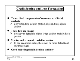 Credit Scoring and Loss Forecasting Two critical components of consumer credit risk analysis Corresponds to default probabilities and loss given default These two are linked Loss given default is higher when default probability is greater Market and economic variables matter In bad economic states, there will be more default and lower recovery Good modeling should achieve stability 