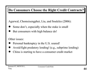 Do Consumers Choose the Right Credit Contracts? Agarwal, Chomsisengphet, Liu, and Souleles (2006): Some don’t, especially when the stake is small But consumers with high balance do! Other issues: Personal bankruptcy in the U.S. soared! Avoid/fight predatory lending! (e.g., subprime lending) China is starting to have a consumer credit market 