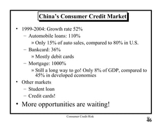 China’s Consumer Credit Market 1999-2004: Growth rate 52% Automobile loans: 110% Only 15% of auto sales, compared to 80% in U.S. Bankcard: 36% Mostly debit cards Mortgage: 1000% Still a long way to go! Only 8% of GDP, compared to 45% in developed economies Other markets Student loan Credit cards! More opportunities are waiting! 