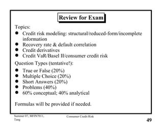 Review for Exam Topics: Credit risk modeling: structural/reduced-form/incomplete information Recovery rate & default correlation Credit derivatives Credit VaR/Basel II/consumer credit risk Question Types (tentative!): True or False (20%) Multiple Choice (20%) Short Answers (20%) Problems (40%) 60% conceptual; 40% analytical Formulas will be provided if needed. 