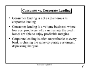 Consumer vs. Corporate Lending Consumer lending is not as glamorous as corporate lending Consumer lending is a volume business, where low cost producers who can manage the credit losses are able to enjoy profitable margins Corporate lending is often unprofitable as every bank is chasing the same corporate customers, depressing margins 