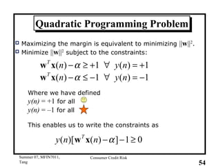 Quadratic Programming Problem Maximizing the margin is equivalent to minimizing  || w || 2 . Minimize  || w || 2  subject to the constraints: Where we have defined y(n)  = +1  for all  y(n)  = –1  for all This enables us to write the constraints as  