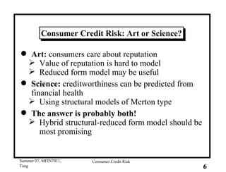 Consumer Credit Risk: Art or Science? Art:  consumers care about reputation Value of reputation is hard to model Reduced form model may be useful Science:  creditworthiness can be predicted from financial health Using structural models of Merton type The answer is probably both! Hybrid structural-reduced form model should be most promising 