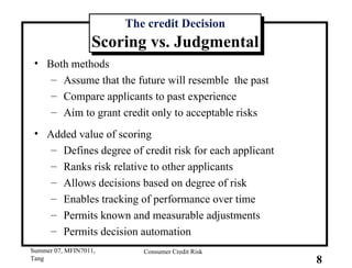 The credit Decision Scoring vs. Judgmental Both methods Assume that the future will resemble  the past Compare applicants to past experience Aim to grant credit only to acceptable risks Added value of scoring Defines degree of credit risk for each applicant Ranks risk relative to other applicants Allows decisions based on degree of risk Enables tracking of performance over time Permits known and measurable adjustments Permits decision automation 