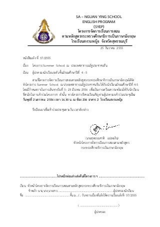 SA – NGUAN YING SCHOOL
                                                             ENGLISH PROGRAM
                                                                   (SYEP)
                                                          โครงการจัดการเรียนการสอน
                                                 ตามหลักสูตรกระทรวงศึกษาธิการเปนภาษาอังกฤษ
                                                     โรงเรียนสงวนหญิง จังหวัดสุพรรณบุรี
                                                                                              25 ธันวาคม 2555

   หนังสือแจง ที่ 37/2555
   เรื่อง     โครงการ Summer School ณ ประเทศสาธารณรัฐประชาชนจีน
   เรียน ผูปกครองนักเรียนระดับชั้นมัธยมศึกษาปที่ 4 - 5
             ตามที่โครงการจัดการเรียนการสอนตามหลักสูตรกระทรวงศึกษาธิการเปนภาษาอังกฤษไดจัด
   ทําโครงการ Summer School ณ ประเทศสาธารณรัฐประชาชนจีน ใหกับนักเรียนมัธยมศึกษาปที่ 4-5
   โดยมีกําหนดการในการเดินทางวันที่ 3 - 23 มีนาคม 2556 เพื่อเปนการเตรียมความพรอมใหกับนักเรียน
   ที่สนใจในการเขารวมโครงการฯ ดังนั้น ทางโครงการจึงขอเรียนเชิญทานผูปกครองเขารวมประชุมใน
   วันพุธที่ 2 มกราคม 2556 เวลา 16.30 น. ณ หอง 236 อาคาร 2 โรงเรียนสงวนหญิง

              จึงเรียนมาเพื่อเขารวมประชุมตามวัน เวลาดังกลาว




                                                                        (นายสุพรรณชาติ แปลงเงิน)
                                                              หัวหนาโครงการจัดการเรียนการสอนตามหลักสูตร
                                                                    กระทรวงศึกษาธิการเปนภาษาอังกฤษ




..................................................โปรดฉีกทอนลางสงคืนที่โครงการ ฯ ..............................................................

เรียน หัวหนาโครงการจัดการเรียนการสอนตามหลักสูตรกระทรวงศึกษาธิการเปนภาษาอังกฤษ
       ขาพเจา นาย,นาง,นางสาว …..…………………………….……………………………..……ผูปกครองนักเรียน
ชื่อ ………………………………………….….………...ชั้น ม.../... รับทราบเรื่องที่แจงใหทราบเรื่องแจงที่ 37/2555

                                                                   ( ………………………………………………. )
                                                                                       ผูปกครอง
 