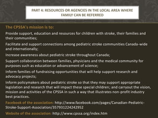 PART 4: RESOURCES OR AGENCIES IN THE LOCAL AREA WHERE
                               FAMILY CAN BE REFERRED


The CPSSA's mission is to:
Provide support, education and resources for children with stroke, their families and
their communities;
Facilitate and support connections among pediatric stroke communities Canada-wide
and internationally;
Increase awareness about pediatric stroke throughout Canada;
Support collaboration between families, physicians and the medical community for
purposes such as education or advancement of science;
Inform families of fundraising opportunities that will help support research and
advocacy projects;
Inform policymakers about pediatric stroke so that they may support appropriate
legislation and research that will impact these special children; and carryout the vision,
mission and activities of the CPSSA in such a way that illustrates non-profit industry
best practices.
Facebook of the association: http://www.facebook.com/pages/Canadian-Pediatric-
Stroke-Support-Association/357931224242952
Website of the association: http://www.cpssa.org/index.htm
 
