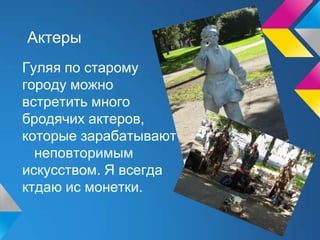 Актеры
Гуляя по старому
городу можно
встретить много
бродячих актеров,
которые зарабатывают на жизнь своим
неповторимым
искусством. Я всегда
ктдаю ис монетки.
 