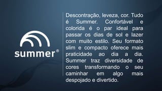 Descontração, leveza, cor. Tudo
é Summer. Confortável e
colorida é o par ideal para
passar os dias de sol e lazer
com muito estilo. Seu formato
slim e compacto oferece mais
praticidade ao dia a dia.
Summer traz diversidade de
cores transformando o seu
caminhar em algo mais
despojado e divertido.
 