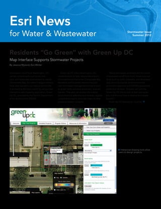 Esri News
for Water & Wastewater                                                                                                 Stormwater Issue
                                                                                                                          Summer 2012




Residents “Go Green” with Green Up DC
Map Interface Supports Stormwater Projects
By Jessica Wyland, Esri Writer


Stormwater runoff from Washington, DC,          	 Green Up DC offers Washington, DC,              	 “Many stormwater problems are the result
carries contaminants such as tar, mer-          residents tools to help reduce the amount         of excessive runoff from hard, impervious sur-
cury, and herbicides downstream to nearby       of contaminants that enter Chesapeake Bay.        faces such as roofs, sidewalks, and driveways,”
Chesapeake Bay, the nation’s largest estuary.   Residents and business owners may plan            said Jenny Guillaume, an environmental
Now, area residents can take an active role     new stormwater management projects such           protection specialist with DDOE’s watershed
in protecting the bay’s health by using a new   as green roofs, pervious pavement, and rain       protection division. “Anyone can visit the
interactive web mapping application, Green      barrels. They also can access information         Green Up DC site to look at their own prop-
Up DC, provided by the District Department      about financial subsidies and rebates, register   erty and find out how to reduce stormwater
of the Environment (DDOE).                      completed projects, and view maps of other        [runoff].”
                                                property owners’ projects.                        	 Green Up DC features an intuitive, 




                                                                                                              Ñ Interactive drawing tools allow
                                                                                                              users to design projects.
 