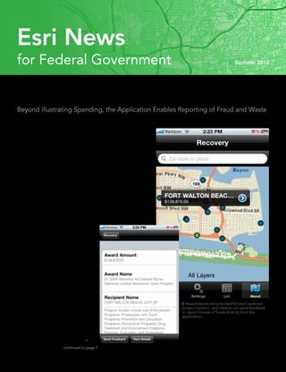 Esri News
for Federal Government                                                                                      Summer 2012




Mobile Application Shows US Recovery Projects
Beyond Illustrating Spending, the Application Enables Reporting of Fraud and Waste

Citizens can now use their smartphones to see just how the United States
government is spending stimulus funds from the American Recovery and
Reinvestment Act of 2009 (ARRA). Shortly after the act passed, the Recovery
Accountability and Transparency Board launched a web application based
on Esri technology that enables the public to track the $276 billion being
spent on contracts, grants, and loans throughout the country. In late 2011,
the board released a mobile version of the application for iPhone and iPad
that offers the same functionality on the go.
	 “We felt that in order to do what we do, which is ensure transparency
and accountability, we have to stay current and keep up with the ways
people are accessing information and communicating,” says Edward
Pound, director of communications for the Recovery Accountability and
Transparency Board. “You can really get to a lot of information from the
app. It’s very easy for anyone to use.”
	 The mobile application launches using the user’s GPS location to im-
mediately provide a view of projects in the area. Users can also search for
projects by entering a specific location. By
touching a color-coded dot on the map—
green for contracts, blue for grants, or pink
for loans—users can access project details,
including the amount of the award and the
jobs funded. They can also send feedback
on projects, along with an image, or use
the application to report fraud or waste
related to recovery funds.
	 The application was named the 2011
Government Mobile App of the Year by
Government Technology Research Alliance
at its GOVTek Awards gala in Washington,
DC. The awards recognize government and
industry IT leaders whose work improves
                                                                               Award details are provided for each selected
the way government delivers services,                                         project location, and citizens can send feedback
interacts with citizens, shares information,                                  or report misuse of funds directly from the
and protects national assets.                                                 application.
	 “While all the nominees were worthy of
the recognition,” says Parham Eftekhari,
director of research at Government
Technology Research Alliance, “we felt 
                           continued on page 7
 