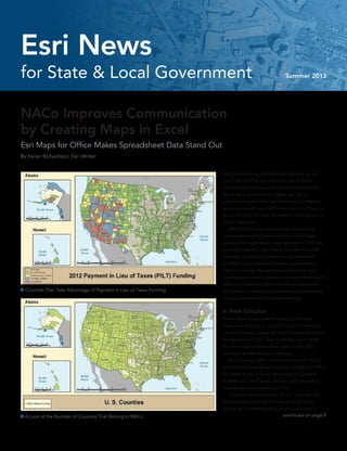 NACo Improves Communication
by Creating Maps in Excel
Esri Maps for Office Makes Spreadsheet Data Stand Out
By Karen Richardson, Esri Writer
Staff members at the National Association of
Counties (NACo) are making maps in Excel
spreadsheets to improve communication with
the federal government. Maps get the or-
ganization’s points across effectively so federal
agencies quickly see NACo as a partner they can
depend on to provide information that supports
better decisions.
	 NACo is the only national organization that
represents county governments in the United
States. The organization was founded in 1935 and
provides essential services to the nation’s 3,069
counties. In addition to advancing issues with
a unified voice before the federal government,
NACo improves the public’s understanding of
county government, assists counties in finding and
sharing innovative solutions through education
and research, and provides value-added services
to save counties and taxpayers money.
A New Chapter
When Matt Chase was selected as the new
executive director in July 2012 to promote coun-
ties and county issues, he didn’t have a technical
background in GIS. That, however, didn’t stop
him from using interactive maps on his iPad
during executive board meetings.
	 Bert Jarreau, NACo’s chief innovation officer,
and his staff have been using Esri Maps for Office
to create maps in Excel that support Chase’s
endeavors. Like Chase, Jarreau did not have a
background in mapping or GIS.
	 “It’s been trial and error for us,” said Jarreau.
“We’ve been creating the how-to book as we
go along—understanding what a basemap is
 A Look at the Number of Counties That Belong to NACo continued on page 8
 Counties That Take Advantage of Payment in Lieu of Taxes Funding
for State & Local Government Summer 2013
Esri News
 