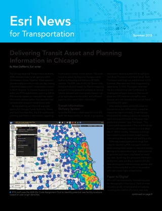 continued on page 4
 RTA staff uses the ADA Zip Code Assignment Tool to identify potential new facility locations
based on user origin densities.
for Transportation Summer 2013
Esri News
The Chicago Regional Transportation Authority
(RTA) oversees three transit agencies within
northeastern Illinois. Together, those agencies
provide nearly two million rides per day, making
it the third-largest public transportation system
in North America. To improve its service to the
public and RTA’s stakeholders, planning staff at
RTA recently created an improved map-based
information delivery system that provides inter-
nal and public access to transit-based data.
	 As the planning and financial oversight
agency for Chicago Transit Authority, Metra,
and Pace Suburban Bus, the RTA warehouses
planning and financial information regarding
Delivering Transit Asset and Planning
Information in Chicago
By Matt DeMeritt, Esri writer
northeastern Illinois’ transit system. This ware-
house is called the Regional Transportation
Authority Mapping and Statistics (RTAMS)
website. The RTA uses ArcGIS for Server com-
bined with ArcGIS Viewer for Flex for mapping
and performing geospatial analysis on various
tabular datasets and sharing web-based map-
ping applications to the public and affiliated
agencies that need transit information.
Transit Information
Delivery System
Since the RTA has no dedicated full-time GIS
staff, the responsibility to deliver a geospatial
information-sharing system fell to staff plan-
ners Brad Thompson and Hersh Singh. Both
Thompson and Singh are experienced in GIS;
however, they have very little programming
experience. In 2010, Thompson attended
the Esri International User Conference to
investigate software resources that would
allow non-GIS experienced staff to view,
analyze, and edit datasets that can be linked
to existing GIS layers.
	 After seeing a demo of ArcGIS Viewer for
Flex [where an Esri staff member created an
interactive map in minutes], I knew that was
the solution for creating a variety of mapping
applications and eliminating the paper map
production process,” says Thompson. “The
customizable appearance of Flex and the ability
to easily add widgets inspired us to dive deep
into it.” Within months, Thompson and Singh
had created multiple browser-based applica-
tions serving internal transit staff and the public.
	 RTA’s web-based applications range from
maps for identifying RTA-managed transit-ori-
ented development studies to maps that display
demographic data indicating an area’s potential
to generate local transit trips based on transit
trip rates. By serving this geospatial information
on the web, users are able to interact with the
data, allowing user-defined scaling, queries, and
other functionality that would not be possible
with static paper maps at fixed scales.
Paper to Digital
RTA staff has traditionally received requests
for demographic information. Each of those
requests usually entails several procedures,
including the creation of a hard-copy map.
 