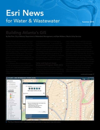 continued on page 12
for Water & Wastewater Summer 2013
Esri News
Atlanta, Georgia, the ninth-largest metropoli-
tan area in the United States, has one of the
biggest and oldest water systems in the coun-
try. As such, the city delivers water to more
than one million customers through a network
of 2,700 miles of pipe. Three water treatment
plants (WTPs) serve the system. The service
area consists of three pressure zones. The
system includes water mains ranging from 2 to
72 inches in diameter, and some of the pipes
are 90 years old.
	 In a strategic effort to sustainably reha-
bilitate its aging system and increase system
control, the city decided to implement a
series of steps to fundamentally improve the
Department of Watershed Management’s
(DWM) infrastructure and work toward
Building Atlanta’s GIS
By Dax Flinn, City of Atlanta, Department of Watershed Management, and Ryan McKeon, Wachs Utility Services
integrating its GIS with its current legacy
and enterprise systems. To accomplish this,
DWM embarked on a series of major initia-
tives, which advanced the GIS program and
allowed it to provide a platform not only for
web-based viewing capabilities but also for
real-time field reporting and updating. To
achieve this goal, it first initiated an ambitious
and creative project in 2009 with the Valve
and Hydrant Asset Assessment Program.
Valve and Hydrant Asset
Assessment Program 2009–2012
For the first phase of this project, DWM
worked with Wachs Utility Services (WUS) and
Brindley Pieters & Associates and used ArcGIS
technology from Esri to focus on increasing
asset usability. This included the inventory,
repair, and documentation of 80,000 water
valves and fire hydrants in the system. This
first phase was completed in early 2012, and
while it was widely regarded as successful,
there remained an opportunity to increase in-
formation usability. Through 2012, the primary
information system of record was an atlas
of nonscaled plat card drawings. There had
been a previous effort in the 1990s to migrate
from paper to GIS, but data quality challenges
prevented the idea from gaining wide accept-
ance, and it eventually fell by the wayside.
	 To make full use of GPS and asset data
captured in the first phase of the project,
DWM commissioned a team of professionals
 The City of Atlanta’s web mapping application provides an easy way to view information.
 