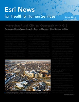 for Health & Human Services Summer 2013
Esri News
continued on page 4
Improving Rural Clinical Outreach with GIS
Gundersen Health System Provides Tools for Outreach Clinic Decision Making
 Gundersen Health System’s 325-bed teaching hospital with a level II trauma center in La
Crosse, Wisconsin. A new in-patient mental health unit and biomass boiler sit in the foreground.
To say Gundersen Health System depends
on in-depth information and solid relation-
ships would be an understatement.
	 Based in La Crosse, Wisconsin, the
organization consists of a 325-bed teach-
ing hospital with a level II trauma center
and nearly 50 locations—affiliate hospitals,
regional clinics, behavioral health clinics,
vision centers, pharmacies, air and ground
ambulances—all spread across largely
rural western Wisconsin, northeastern
Iowa, and southeastern Minnesota.
	 “For more than 20 years, we’ve been
doing outreach,” said Robert M. Trine,
Gundersen’s senior vice president for
strategy. “And we’ve developed relation-
ships with independent doctors through-
out our three-state area.”
	 For years, Gundersen has been work-
ing to integrate Esri technology into its
outreach services. The health system
seeks to provide leaders and planners
with visual map and data displays that
aid decision making on the placement of
new outreach services and to assess the
business performance of existing sites.
	 “From a senior leadership perspective,
mapping is obviously a visual tool, and
it’s very helpful in getting people on the
same page around certain topics that are
geographically dependent,” Trine said.
	 Gundersen’s prototype GIS outreach is
helping the health system respond to rural
health care needs, further enhancing the
health system’s capability to deliver the
best-quality, least expensive care.
	 “Decision analytical tools are becom-
ing invaluable to health care organiza-
tions,” explained Deb Rislow, RN, MBA,
CIO and vice president at Gundersen
Health System. “A system that integrates
our internal, as well as multiple sources
of external, data—one relevant to our
growth strategy and our ability to utilize
that data in a graphical format—has
been invaluable to senior leadership. IT
investments in such systems will continue
to expand over the next several years.”
Tough Geography, Economy,
and Competition
A key motivation has been strong
competition from other health systems
to establish clinics in small-town loca-
tions. Surrounding Gundersen are the
likes of the Mayo Clinic, the University
of Wisconsin, the University of Iowa, and
the Marshfield Clinic.
	 “If you’re not delivering the best care
and working toward zero mistakes, you’re
not going to survive in a highly competi-
tive region like this,” observed GIS spe-
cialist John P. Gabbert. “The Gundersen
 