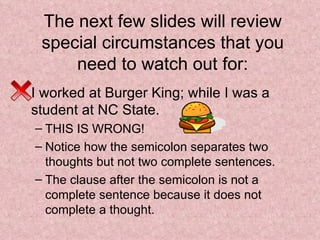 The next few slides will review special circumstances that you need to watch out for: I worked at Burger King; while I was a student at NC State.  THIS IS WRONG! Notice how the semicolon separates two thoughts but not two complete sentences. The clause after the semicolon is not a complete sentence because it does not complete a thought. 
