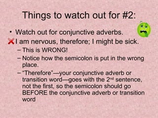 Things to watch out for #2: Watch out for conjunctive adverbs. I am nervous, therefore; I might be sick.  This is WRONG! Notice how the semicolon is put in the wrong place. “Therefore”—your conjunctive adverb or transition word—goes with the 2 nd  sentence, not the first, so the semicolon should go BEFORE the conjunctive adverb or transition word 