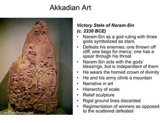 Akkadian Art Victory Stele of Naram-Sin  (c. 2230 BCE) Naram-Sin as a god ruling with three gods symbolized as stars Defeats his enemies: one thrown off cliff, one begs for mercy; one has a spear through his throat Naram-Sin acts with the gods’ blessings, but is independent of them He wears the horned crown of divinity He and his army climb a mountain Narrative in art Hierarchy of scale Relief sculpture Rigid ground lines discarded Regimentation of winners as opposed to the scattered defeated 