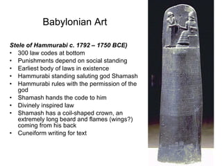 Babylonian Art   Stele of Hammurabi c. 1792 – 1750 BCE) 300 law codes at bottom Punishments depend on social standing Earliest body of laws in existence Hammurabi standing saluting god Shamash Hammurabi rules with the permission of the god Shamash hands the code to him Divinely inspired law Shamash has a coil-shaped crown, an extremely long beard and flames (wings?) coming from his back Cuneiform writing for text 