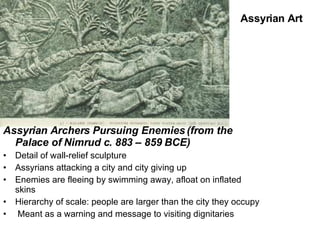 Assyrian Archers Pursuing Enemies (from the Palace of Nimrud c. 883 – 859 BCE) Detail of wall-relief sculpture Assyrians attacking a city and city giving up Enemies are fleeing by swimming away, afloat on inflated skins Hierarchy of scale: people are larger than the city they occupy Meant as a warning and message to visiting dignitaries Assyrian Art 